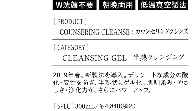 「W洗顔不要」「朝晩両用」「低音真空製法」PRODUCT：COUNSERING CLEANSE カウンセリングクレンズ　CATEGORY：CLEANSING GEL 半熟クレンジング 2019年春、新製法を導入。デリケートな成分の参酸化・変性を防ぎ、半熟状にゲル化。肌馴染み・やさしさ・浄化力が、さらにパワーアップ。　SPEC：300mL/￥4,840(税込)