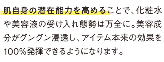 肌自身の潜在能力を高めることで、化粧水や美容液の受け入れ体制は万全に。美容成分がグングン浸透し、アイテム本来の効果を100％発揮できるようになります。