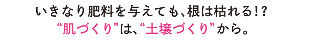 いきなり肥料を与えても、根は枯れる!?「肌づくり」は、「土壌づくり」から。
