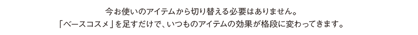 今お使いのアイテムから切り替える必要はありません。「ベースコスメ」を足すだけで、いつものアイテムの効果が格段に変わってきます。