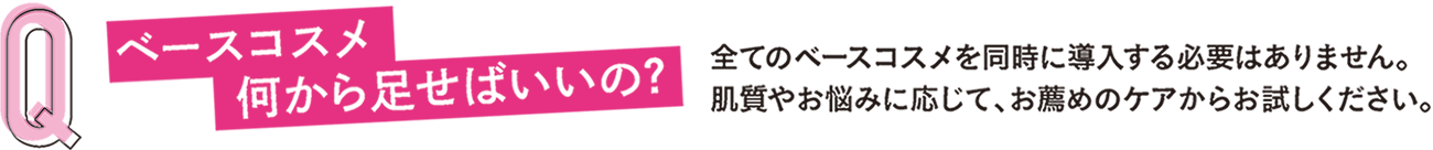 Ｑ ベースコスメ 何から足せばいいの？全てのベースコスメを同時に導入する必要はありません。肌質やお悩みに応じて、お薦めのケアからお試しください。