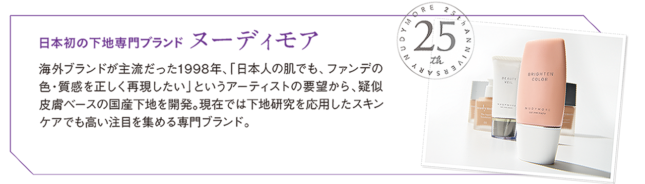 日本初の下地専門ブランド ヌーディモア　海外ブランドが主流だった1998年「日本人の肌でも、ファンでの色・質感を正しく再現したい」というアーティストの要望から、疑似皮膚ベースの国産下地を開発。現在では下地研究を応用したスキンケアでも高い注目を集める専門ブランド。