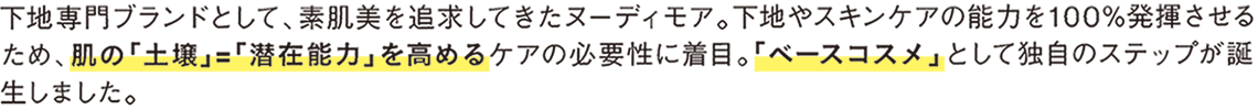 下地専門ブランドとして、素肌美を追求してきたヌーディモア。下地やスキンケアの能力を100％発揮させるため、肌の「土壌」＝「潜在能力」を高めるケアの必要性に着目。「ベースコスメ」として独自のステップが誕生しました。